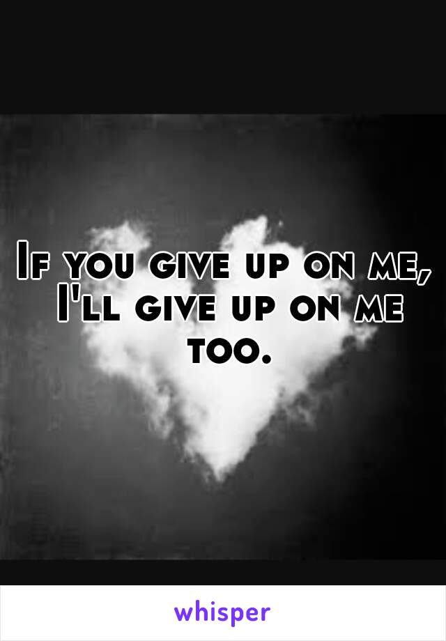 If you give up on me, I'll give up on me too.