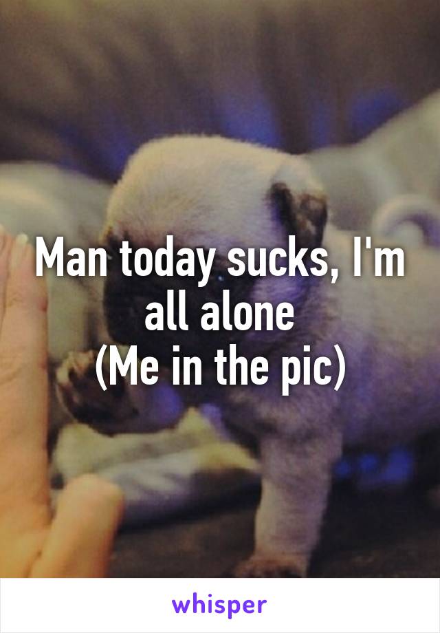 Man today sucks, I'm all alone
(Me in the pic)