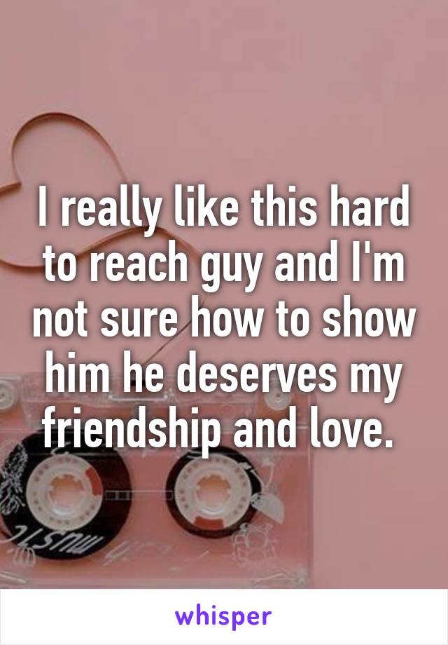 I really like this hard to reach guy and I'm not sure how to show him he deserves my friendship and love. 