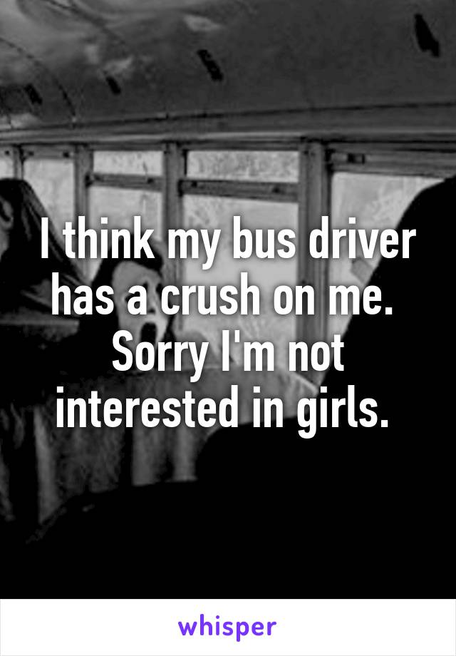 I think my bus driver has a crush on me.  Sorry I'm not interested in girls. 