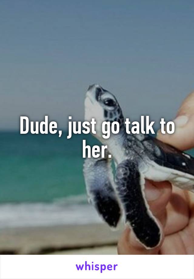 Dude, just go talk to her.