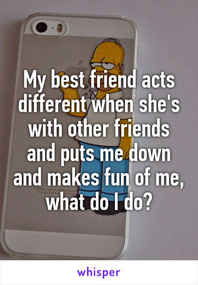 My best friend acts different when she's with other friends and puts me down and makes fun of me, what do I do?