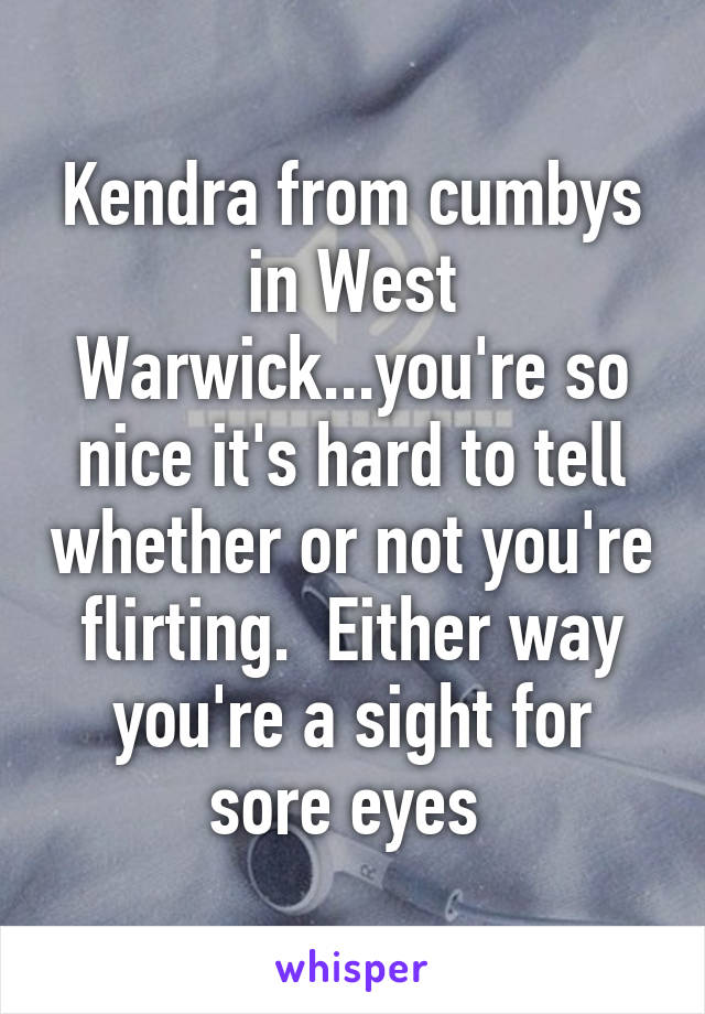 Kendra from cumbys in West Warwick...you're so nice it's hard to tell whether or not you're flirting.  Either way you're a sight for sore eyes 