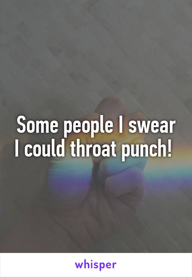 Some people I swear I could throat punch! 