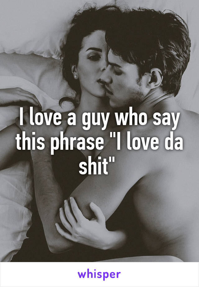 I love a guy who say this phrase "I love da shit" 