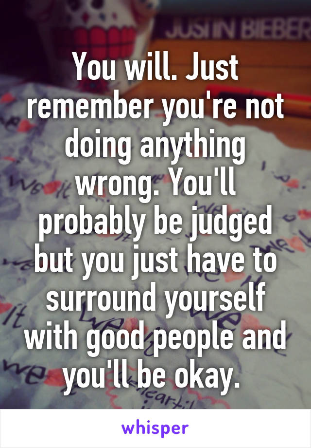 You will. Just remember you're not doing anything wrong. You'll probably be judged but you just have to surround yourself with good people and you'll be okay. 