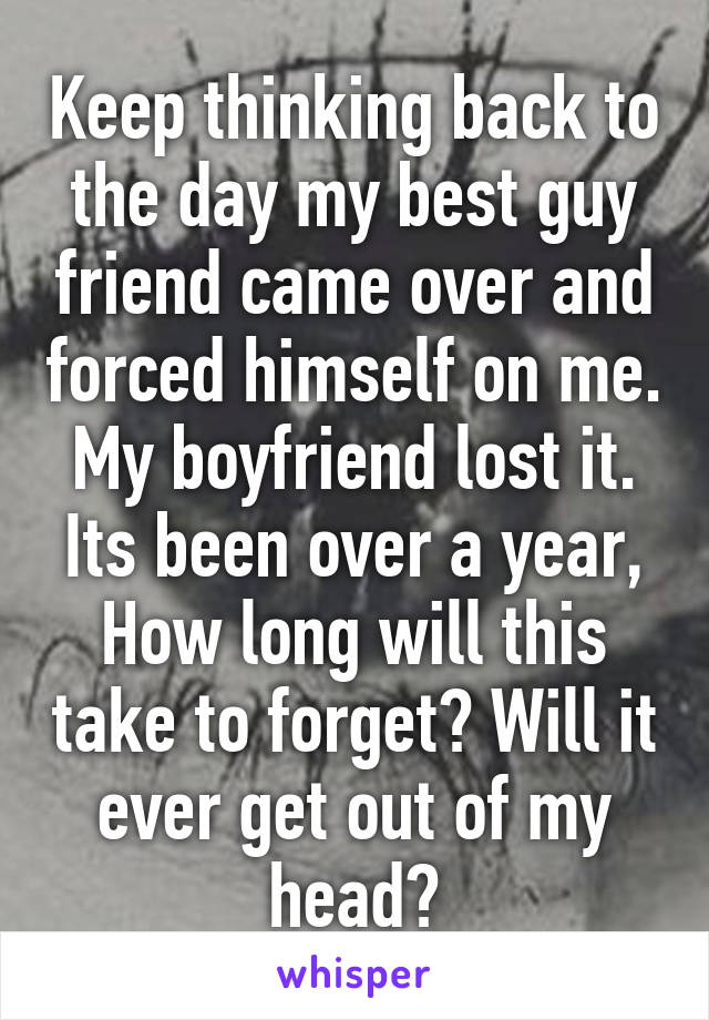 Keep thinking back to the day my best guy friend came over and forced himself on me. My boyfriend lost it. Its been over a year, How long will this take to forget? Will it ever get out of my head?