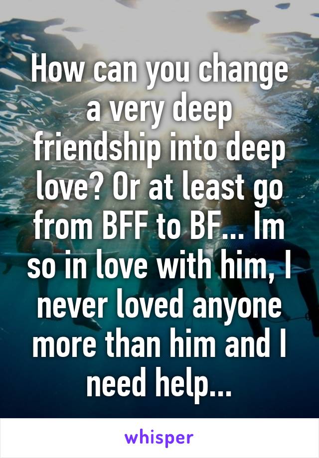 How can you change a very deep friendship into deep love? Or at least go from BFF to BF... Im so in love with him, I never loved anyone more than him and I need help...