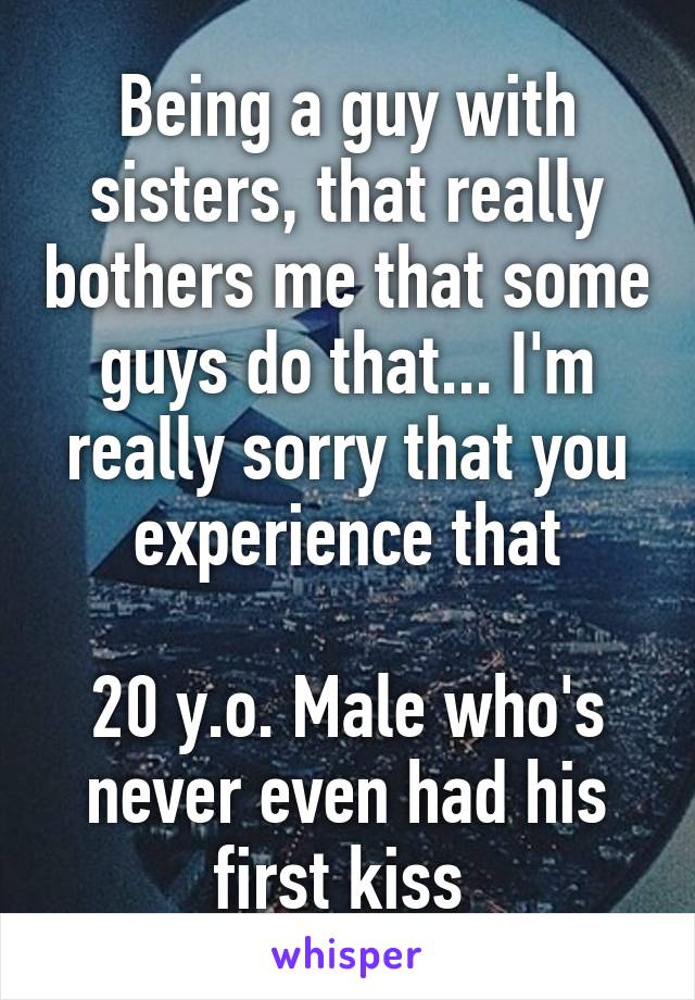 Being a guy with sisters, that really bothers me that some guys do that... I'm really sorry that you experience that

20 y.o. Male who's never even had his first kiss 