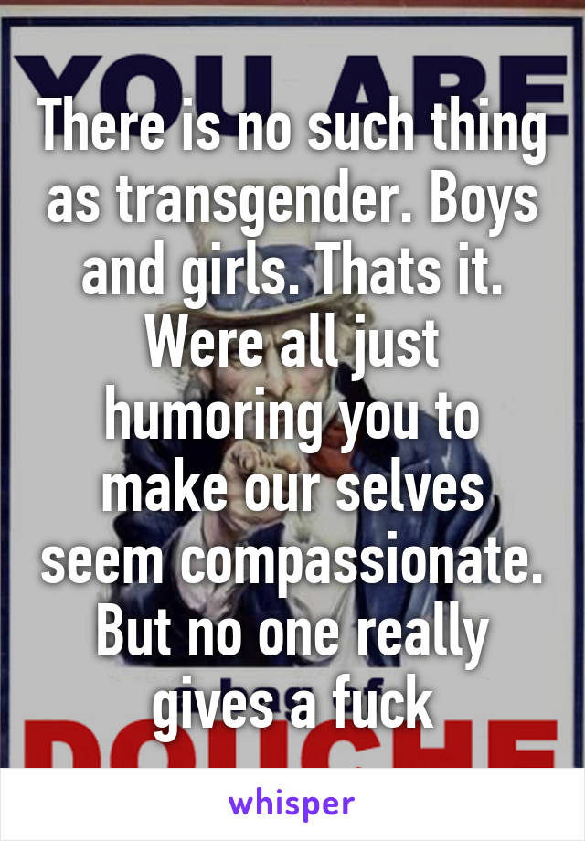 There is no such thing as transgender. Boys and girls. Thats it. Were all just humoring you to make our selves seem compassionate. But no one really gives a fuck