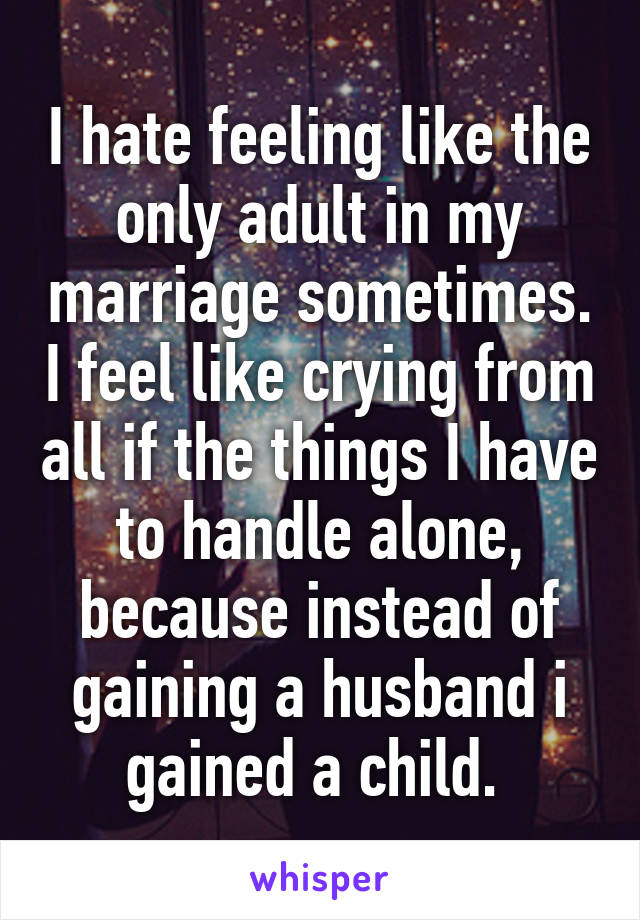 I hate feeling like the only adult in my marriage sometimes. I feel like crying from all if the things I have to handle alone, because instead of gaining a husband i gained a child. 