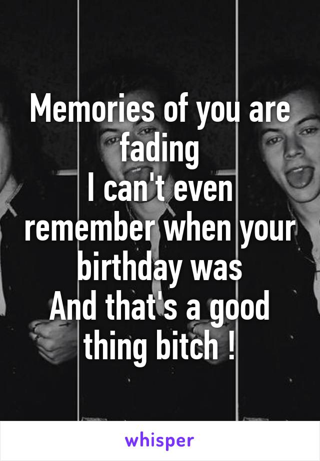 Memories of you are fading
I can't even remember when your birthday was
And that's a good thing bitch !