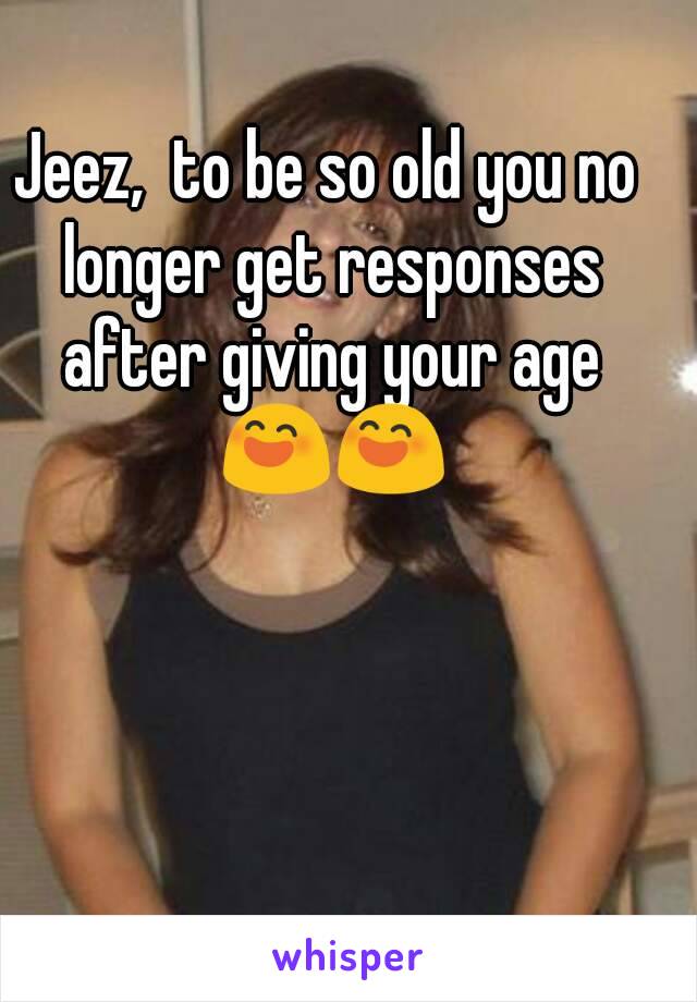 Jeez,  to be so old you no longer get responses after giving your age 😄😄