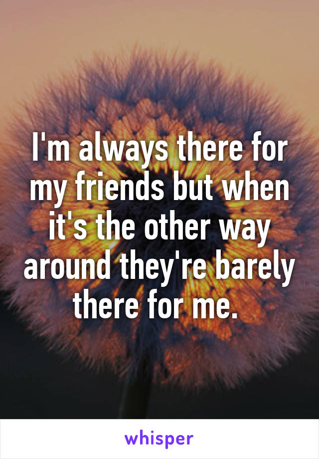 I'm always there for my friends but when it's the other way around they're barely there for me. 