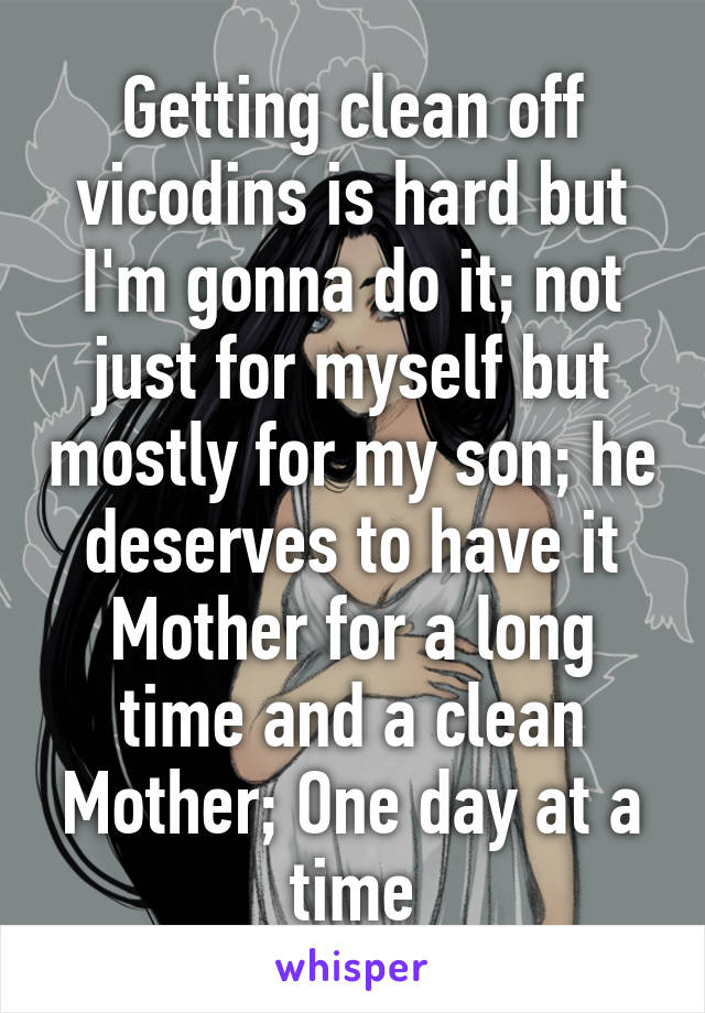 Getting clean off vicodins is hard but I'm gonna do it; not just for myself but mostly for my son; he deserves to have it Mother for a long time and a clean Mother; One day at a time