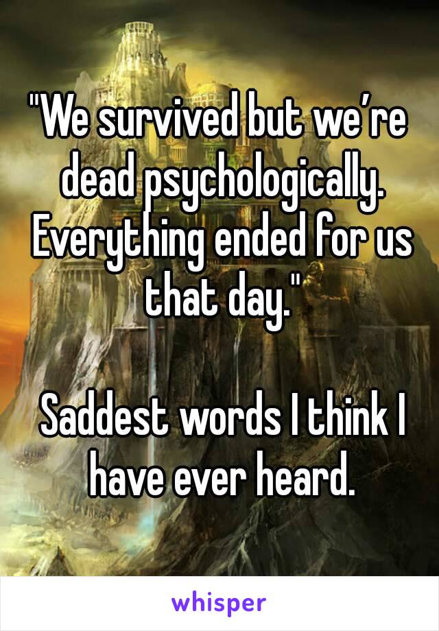 "We survived but we’re dead psychologically. Everything ended for us that day."

 Saddest words I think I have ever heard.