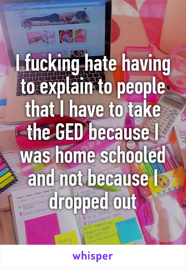 I fucking hate having to explain to people that I have to take the GED because I was home schooled and not because I dropped out