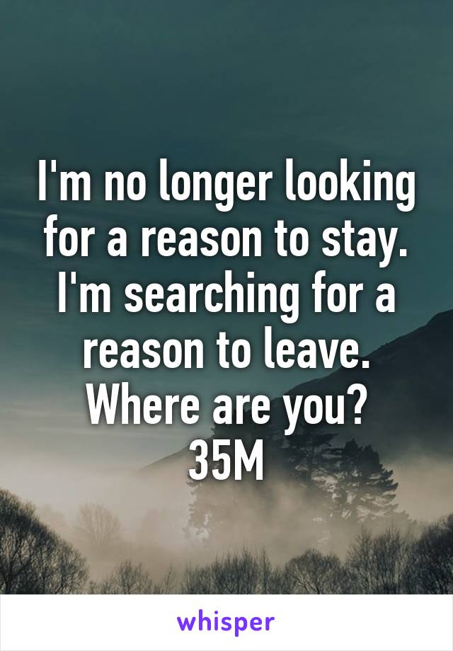 I'm no longer looking for a reason to stay. I'm searching for a reason to leave. Where are you?
35M