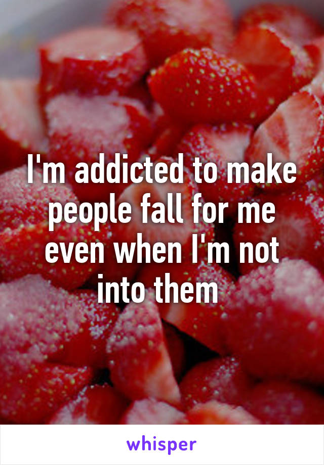 I'm addicted to make people fall for me even when I'm not into them 