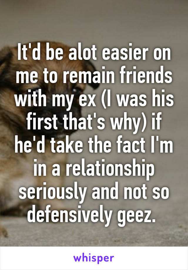 It'd be alot easier on me to remain friends with my ex (I was his first that's why) if he'd take the fact I'm in a relationship seriously and not so defensively geez. 