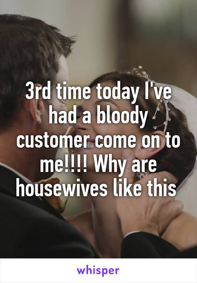 3rd time today I've had a bloody customer come on to me!!!! Why are housewives like this 