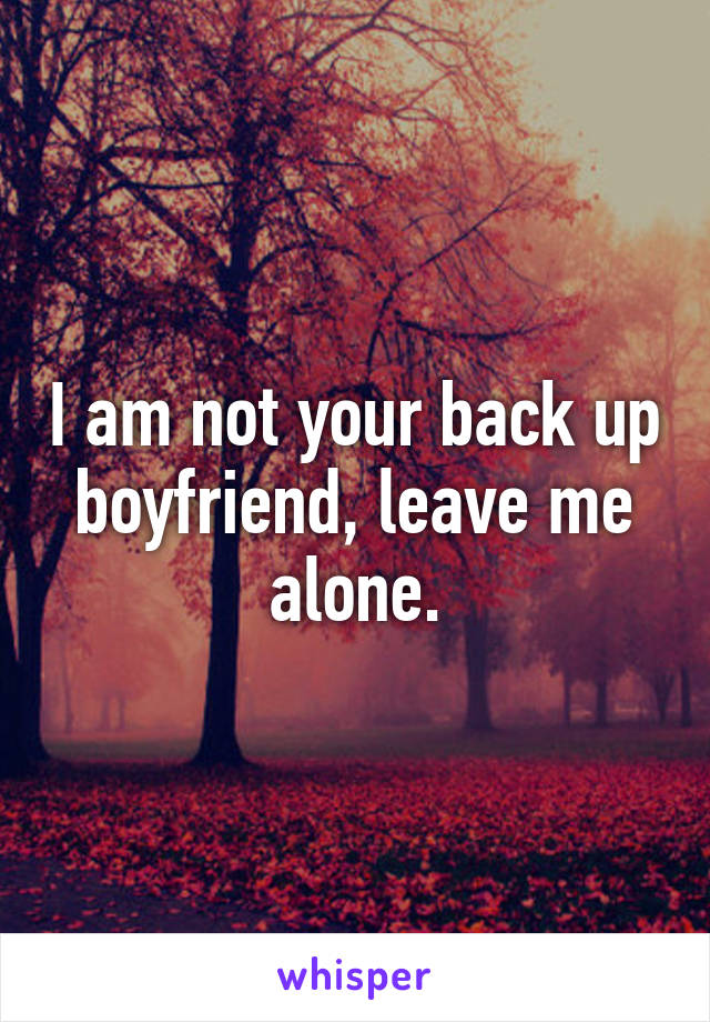 I am not your back up boyfriend, leave me alone.