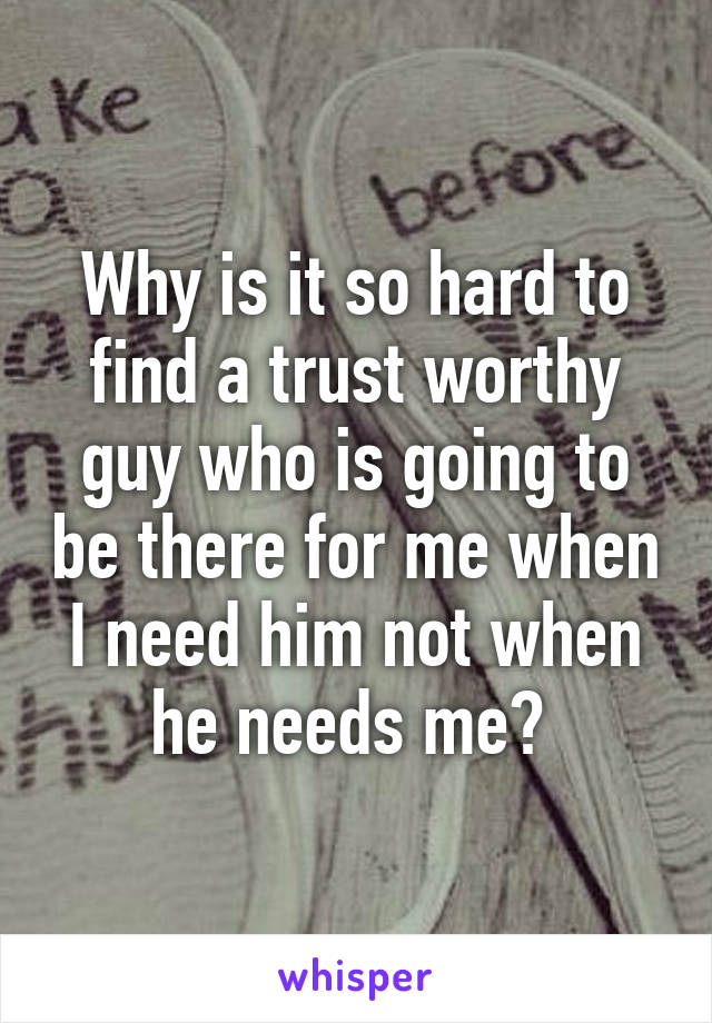 Why is it so hard to find a trust worthy guy who is going to be there for me when I need him not when he needs me? 