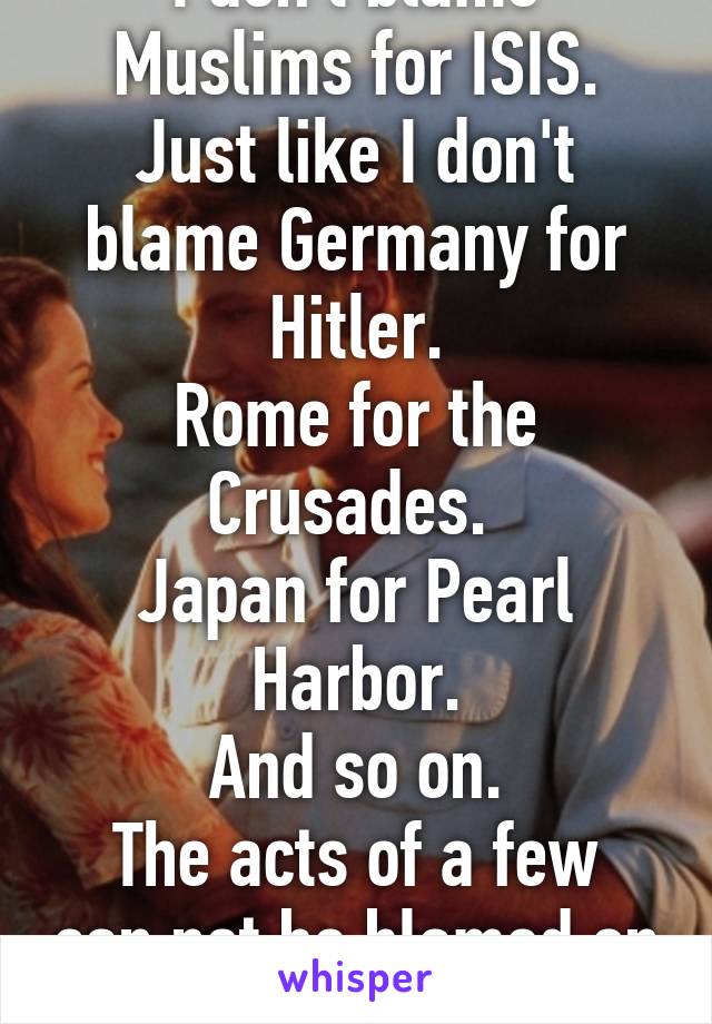 I don't blame Muslims for ISIS.
Just like I don't blame Germany for Hitler.
Rome for the Crusades. 
Japan for Pearl Harbor.
And so on.
The acts of a few can not be blamed on all.