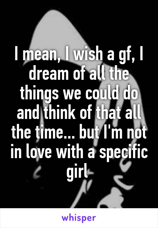 I mean, I wish a gf, I dream of all the things we could do and think of that all the time... but I'm not in love with a specific girl 