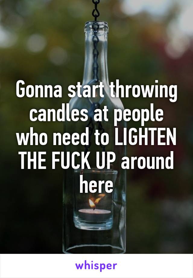 Gonna start throwing candles at people who need to LIGHTEN THE FUCK UP around here