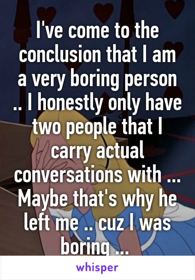 I've come to the conclusion that I am a very boring person .. I honestly only have two people that I carry actual conversations with ... Maybe that's why he left me .. cuz I was boring ... 