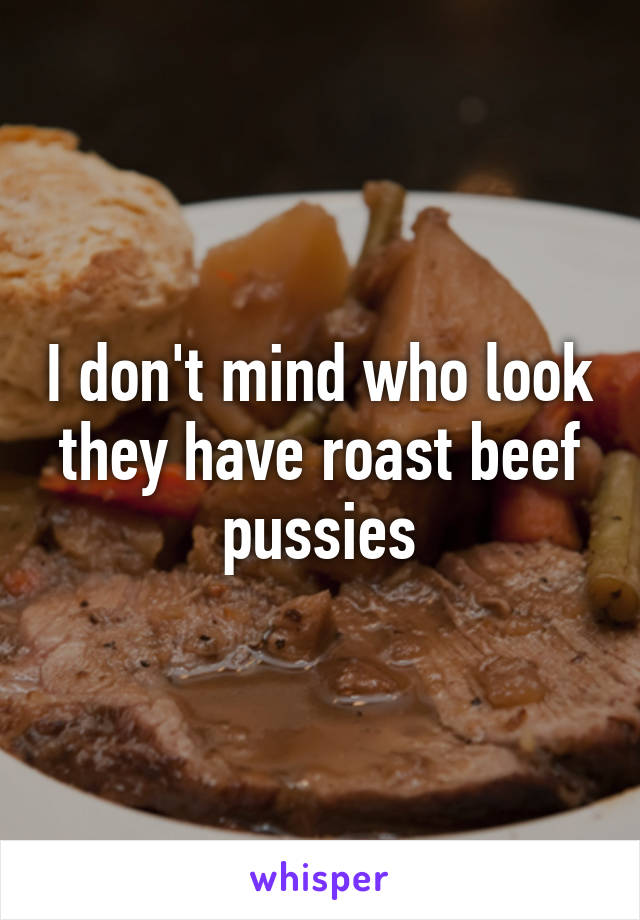 I don't mind who look they have roast beef pussies