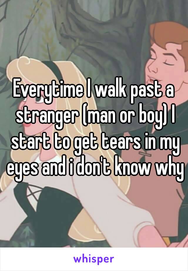 Everytime I walk past a stranger (man or boy) I start to get tears in my eyes and i don't know why