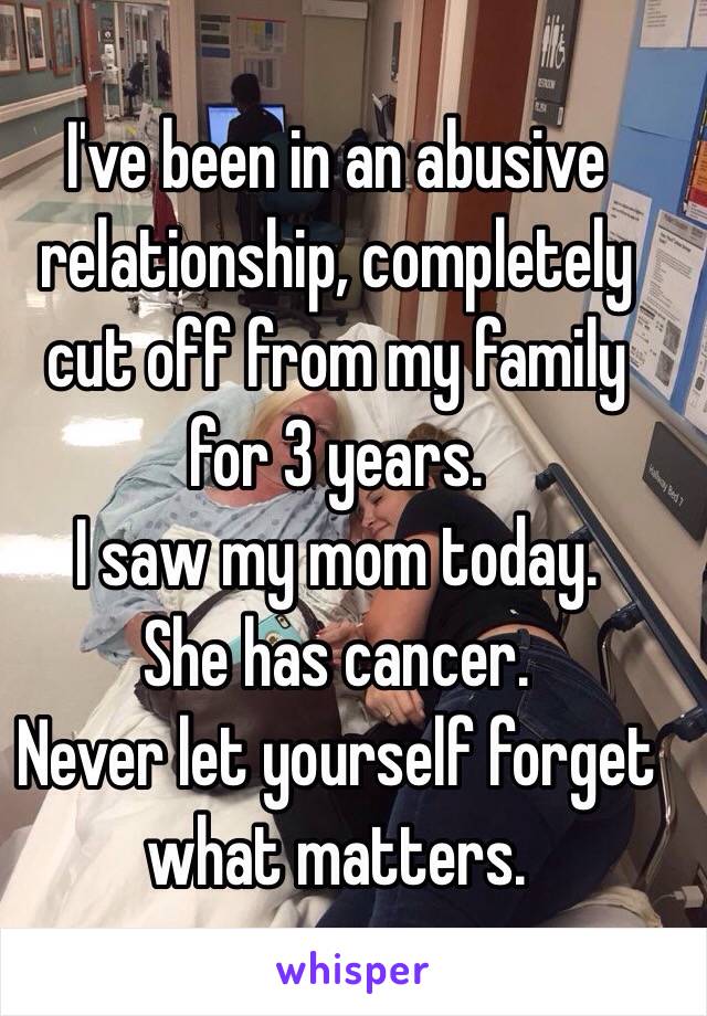 I've been in an abusive relationship, completely cut off from my family for 3 years. 
I saw my mom today. 
She has cancer.
Never let yourself forget what matters. 