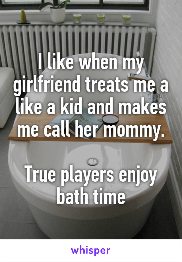 I like when my girlfriend treats me a like a kid and makes me call her mommy.

True players enjoy bath time