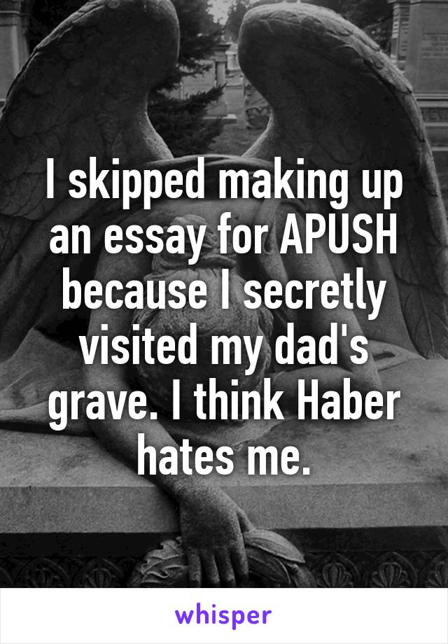 I skipped making up an essay for APUSH because I secretly visited my dad's grave. I think Haber hates me.