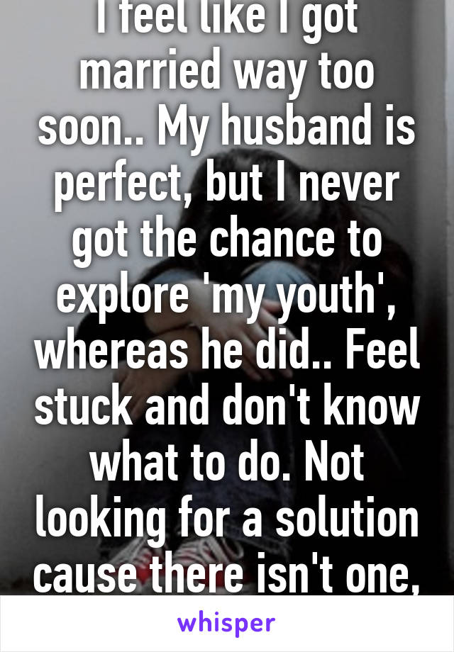 I feel like I got married way too soon.. My husband is perfect, but I never got the chance to explore 'my youth', whereas he did.. Feel stuck and don't know what to do. Not looking for a solution cause there isn't one, just wanted to vent...