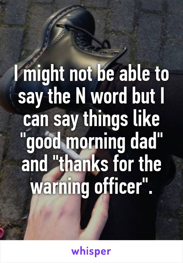 I might not be able to say the N word but I can say things like "good morning dad" and "thanks for the warning officer".