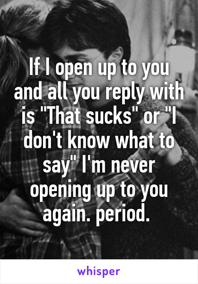 If I open up to you and all you reply with is "That sucks" or "I don't know what to say" I'm never opening up to you again. period. 