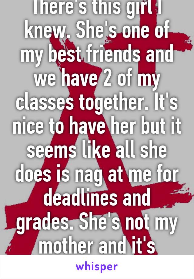 There's this girl I knew. She's one of my best friends and we have 2 of my classes together. It's nice to have her but it seems like all she does is nag at me for deadlines and grades. She's not my mother and it's pissing me off. 