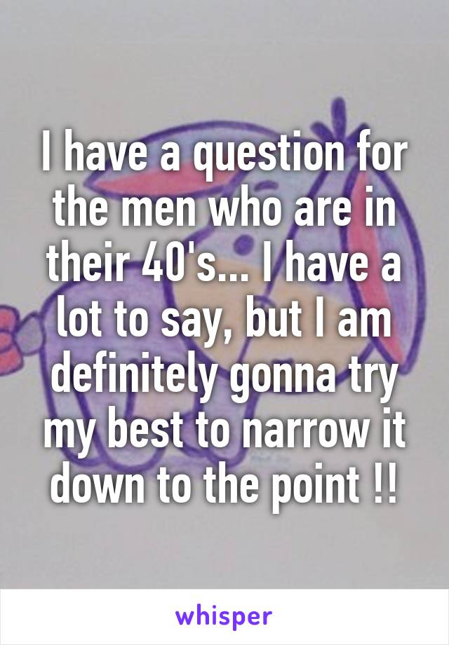 I have a question for the men who are in their 40's... I have a lot to say, but I am definitely gonna try my best to narrow it down to the point !!