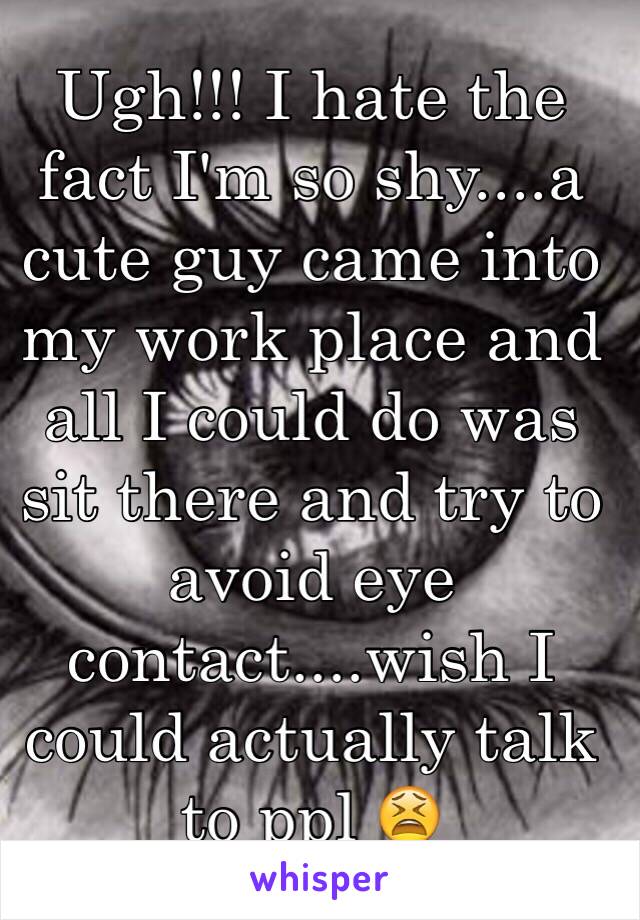 Ugh!!! I hate the fact I'm so shy....a cute guy came into my work place and all I could do was sit there and try to avoid eye contact....wish I could actually talk to ppl 😫