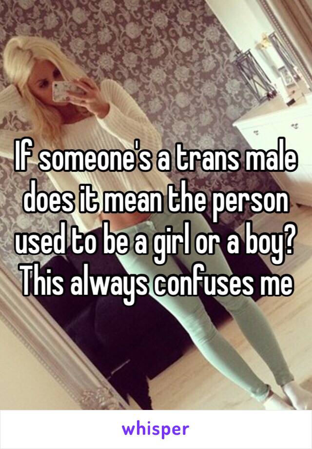 If someone's a trans male does it mean the person used to be a girl or a boy? This always confuses me