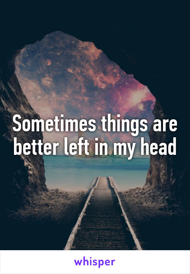 Sometimes things are better left in my head