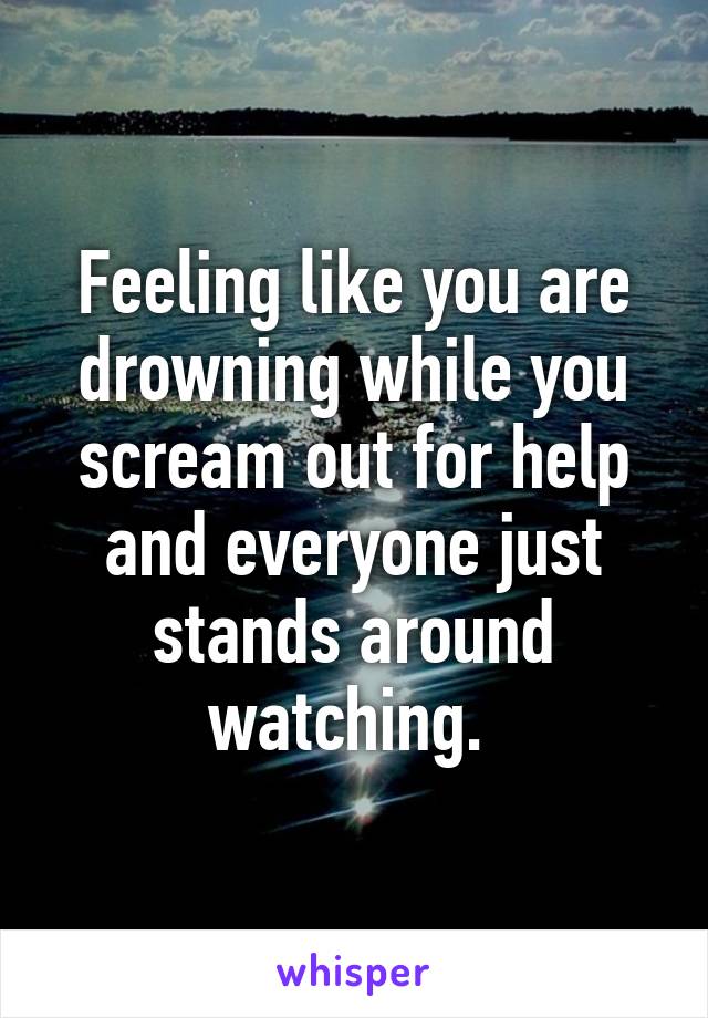 Feeling like you are drowning while you scream out for help and everyone just stands around watching. 