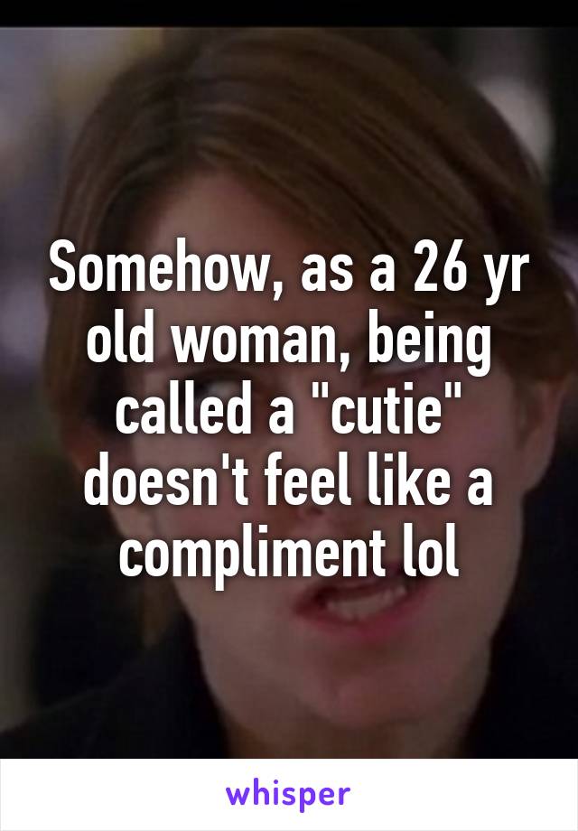 Somehow, as a 26 yr old woman, being called a "cutie" doesn't feel like a compliment lol