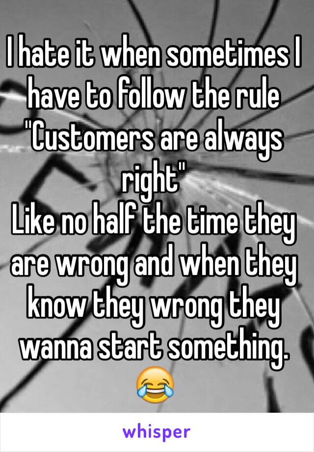 I hate it when sometimes I have to follow the rule 
"Customers are always right"
Like no half the time they are wrong and when they know they wrong they wanna start something. 😂