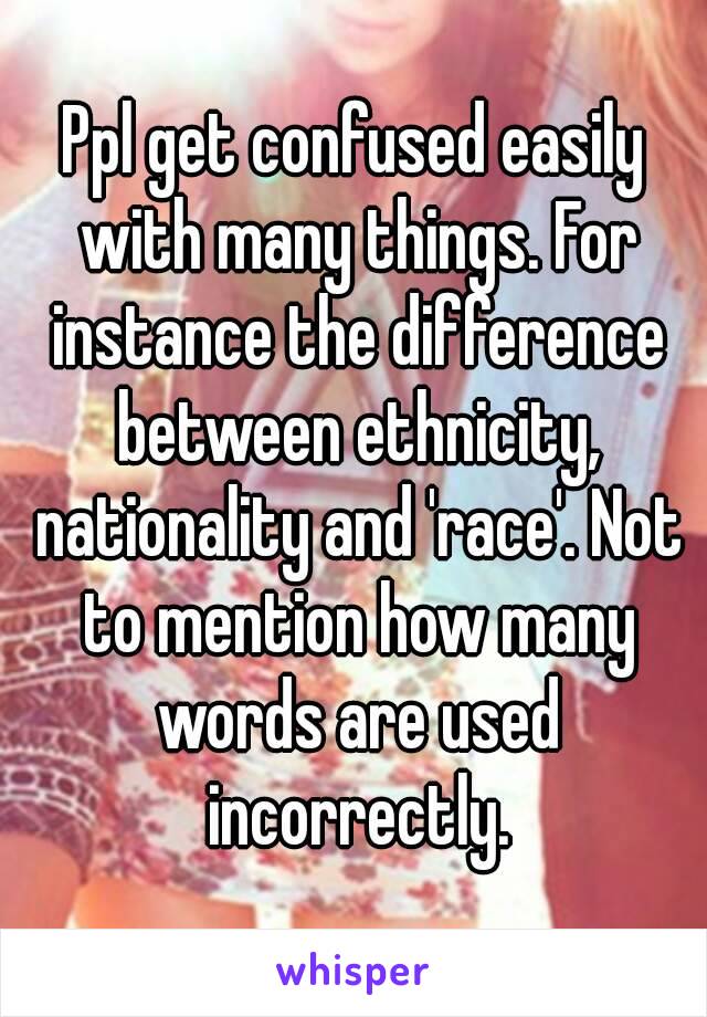 Ppl get confused easily with many things. For instance the difference between ethnicity, nationality and 'race'. Not to mention how many words are used incorrectly.