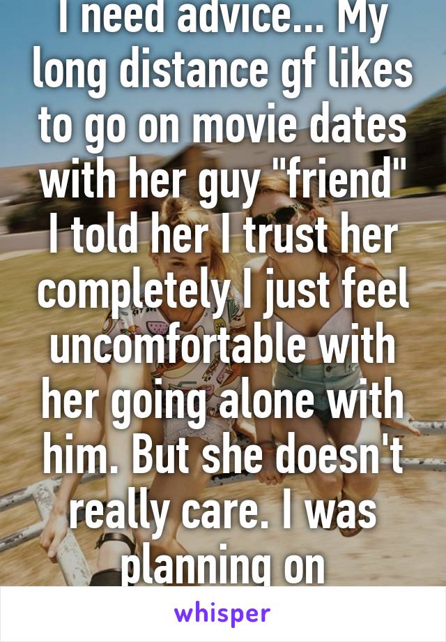 I need advice... My long distance gf likes to go on movie dates with her guy "friend" I told her I trust her completely I just feel uncomfortable with her going alone with him. But she doesn't really care. I was planning on proposing...