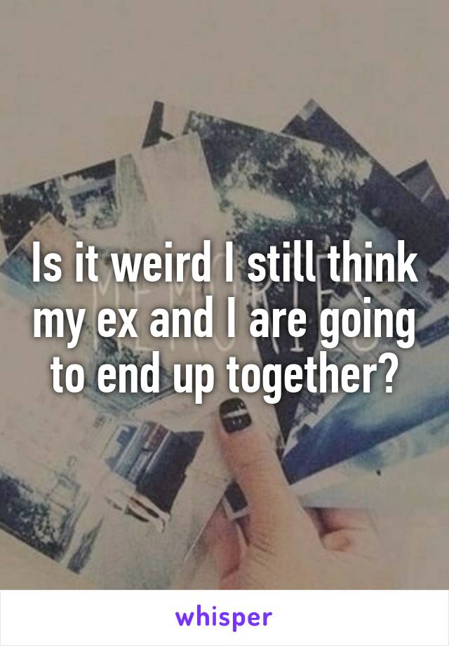 Is it weird I still think my ex and I are going to end up together?